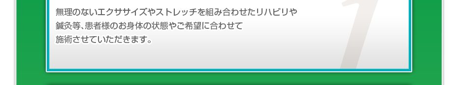 無理のないエクササイズやストレッチを組み合わせたリハビリや鍼灸等、患者様のお⾝体の状態やご希望に合わせて施術させていただきます。