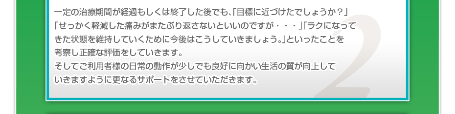 一定の治療期間が経過もしくは終了した後でも、「目標に近づけたでしょうか？」「せっかく軽減した痛みがまたぶり返さないといいのですが・・・」「ラクになってきた状態を維持していくために今後はこうしていきましょう。」といったことを考察し正確な評価をしていきます。そしてご利用者様の日常の動作が少しでも良好に向かい生活の質が向上していきますように更なるサポートをさせていただきます。