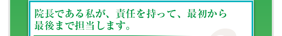 院長である私が、責任を持って、最初から最後まで担当します。