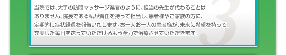 当院では、大手の訪問マッサージ業者のように、担当の先生が代わることはありません。院長である私が責任を持って担当し、患者様やご家族の方に、定期的に症状経過を報告いたします。お一人お一人の患者様が、未来に希望を持って、充実した毎日を送っていただけるよう全力で治療させていただきます。