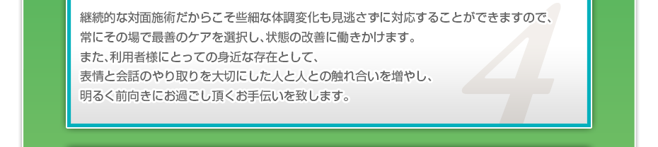 継続的な対面施術だからこそ些細な体調変化も見逃さずに対応することができますので、常にその場で最善のケアを選択し、状態の改善に働きかけます。また、利用者様にとっての身近な存在として、表情と会話のやり取りを大切にした人と人との触れ合いを増やし、明るく前向きにお過ごし頂くお手伝いを致します。