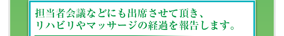 担当者会議などにも出席させて頂き、リハビリやマッサージの経過を報告します。