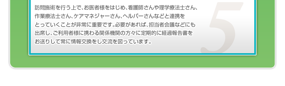 訪問施術を行う上で、お医者様をはじめ、看護師さんや理学療法士さん、作業療法士さん、ケアマネジャーさん、ヘルパーさんなどと連携をとっていくことが非常に重要です。必要があれば、担当者会議などにも出席し、ご利用者様に携わる関係機関の方々に定期的に経過報告書をお送りして常に情報交換をし交流を図っています。